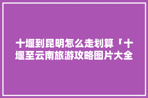 十堰到昆明怎么走划算「十堰至云南旅游攻略图片大全」 十堰到昆明怎么走划算「十堰至云南旅游攻略图片大全」 健康母婴
