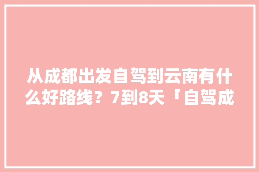 从成都出发自驾到云南有什么好路线？7到8天「自驾成都至云南旅游攻略路线」 从成都出发自驾到云南有什么好路线？7到8天「自驾成都至云南旅游攻略路线」 美食菜谱