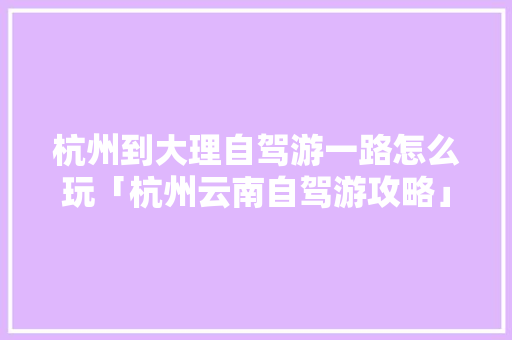 杭州到大理自驾游一路怎么玩「杭州云南自驾游攻略」 杭州到大理自驾游一路怎么玩「杭州云南自驾游攻略」 美食菜谱