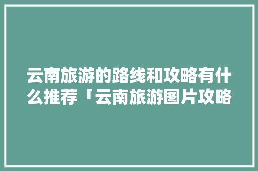 云南旅游的路线和攻略有什么推荐「云南旅游图片攻略高清大图」 云南旅游的路线和攻略有什么推荐「云南旅游图片攻略高清大图」 健康母婴