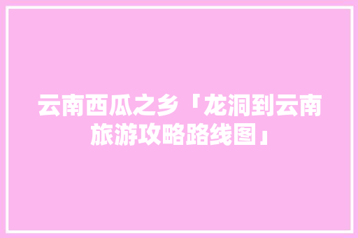 云南西瓜之乡「龙洞到云南旅游攻略路线图」 云南西瓜之乡「龙洞到云南旅游攻略路线图」 时尚穿搭