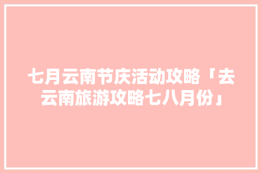 七月云南节庆活动攻略「去云南旅游攻略七八月份」 七月云南节庆活动攻略「去云南旅游攻略七八月份」 旅游攻略