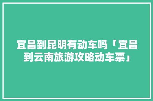 宜昌到昆明有动车吗「宜昌到云南旅游攻略动车票」 宜昌到昆明有动车吗「宜昌到云南旅游攻略动车票」 教育法律