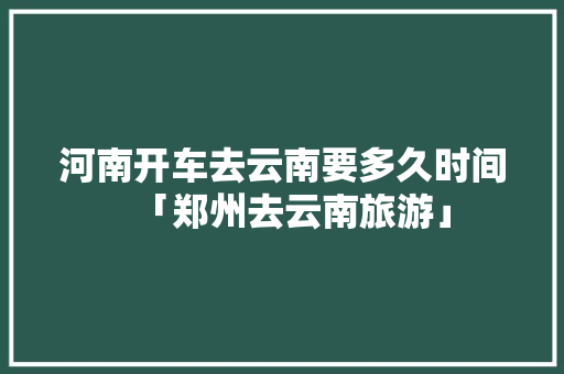 河南开车去云南要多久时间「郑州去云南旅游」 河南开车去云南要多久时间「郑州去云南旅游」 美食菜谱