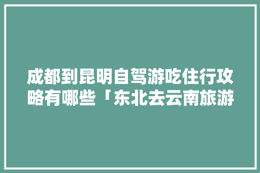 成都到昆明自驾游吃住行攻略有哪些「东北去云南旅游攻略图片」 成都到昆明自驾游吃住行攻略有哪些「东北去云南旅游攻略图片」 手机电脑