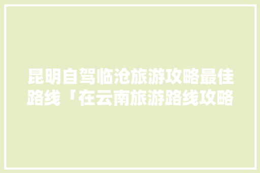 昆明自驾临沧旅游攻略最佳路线「在云南旅游路线攻略图片」 昆明自驾临沧旅游攻略最佳路线「在云南旅游路线攻略图片」 手机电脑