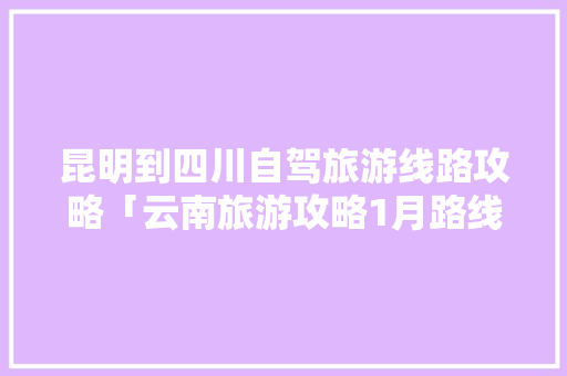 昆明到四川自驾旅游线路攻略「云南旅游攻略1月路线图」 昆明到四川自驾旅游线路攻略「云南旅游攻略1月路线图」 美食菜谱