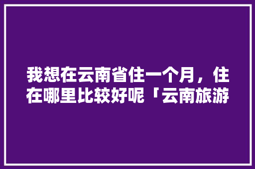 我想在云南省住一个月，住在哪里比较好呢「云南旅游百度攻略大全」 我想在云南省住一个月，住在哪里比较好呢「云南旅游百度攻略大全」 手机电脑