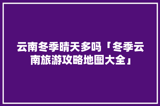云南冬季晴天多吗「冬季云南旅游攻略地图大全」 云南冬季晴天多吗「冬季云南旅游攻略地图大全」 汽车常识