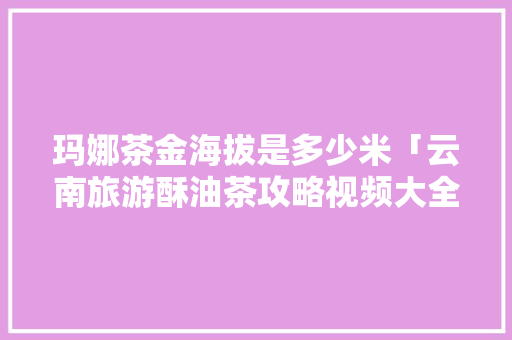 玛娜茶金海拔是多少米「云南旅游酥油茶攻略视频大全」 玛娜茶金海拔是多少米「云南旅游酥油茶攻略视频大全」 旅游攻略