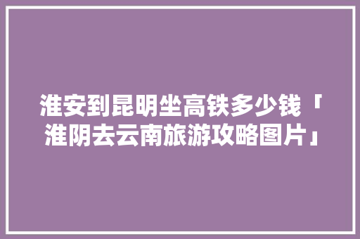 淮安到昆明坐高铁多少钱「淮阴去云南旅游攻略图片」 淮安到昆明坐高铁多少钱「淮阴去云南旅游攻略图片」 教育法律
