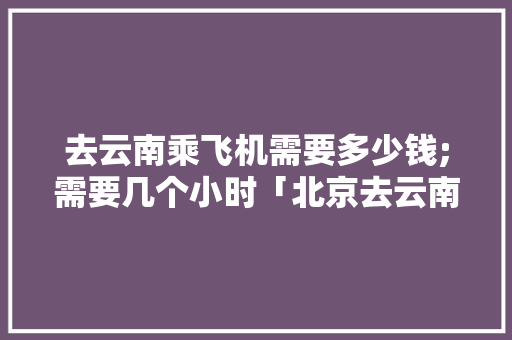 去云南乘飞机需要多少钱;需要几个小时「北京去云南旅游飞机攻略图」 去云南乘飞机需要多少钱;需要几个小时「北京去云南旅游飞机攻略图」 手机电脑