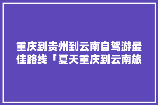 重庆到贵州到云南自驾游最佳路线「夏天重庆到云南旅游攻略」 重庆到贵州到云南自驾游最佳路线「夏天重庆到云南旅游攻略」 教育法律