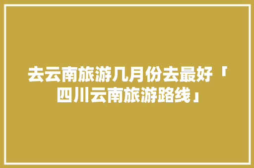 去云南旅游几月份去最好「四川云南旅游路线」 去云南旅游几月份去最好「四川云南旅游路线」 旅游攻略