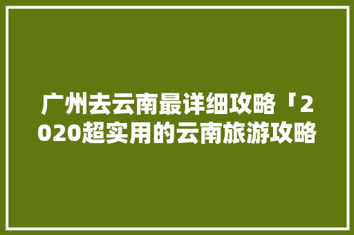广州去云南最详细攻略「2020超实用的云南旅游攻略」 广州去云南最详细攻略「2020超实用的云南旅游攻略」 旅游攻略