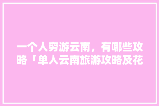 一个人穷游云南，有哪些攻略「单人云南旅游攻略及花费」 一个人穷游云南，有哪些攻略「单人云南旅游攻略及花费」 旅游攻略