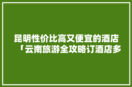昆明性价比高又便宜的酒店「云南旅游全攻略订酒店多少钱」 昆明性价比高又便宜的酒店「云南旅游全攻略订酒店多少钱」 教育法律