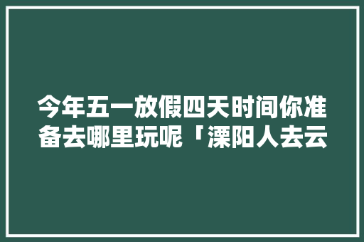 今年五一放假四天时间你准备去哪里玩呢「溧阳人去云南旅游攻略路线」 今年五一放假四天时间你准备去哪里玩呢「溧阳人去云南旅游攻略路线」 旅游攻略