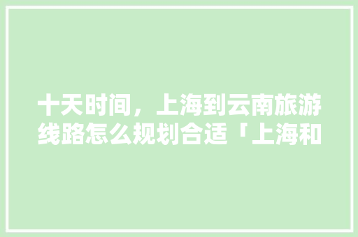 十天时间，上海到云南旅游线路怎么规划合适「上海和云南旅游攻略一样吗」 十天时间，上海到云南旅游线路怎么规划合适「上海和云南旅游攻略一样吗」 手机电脑