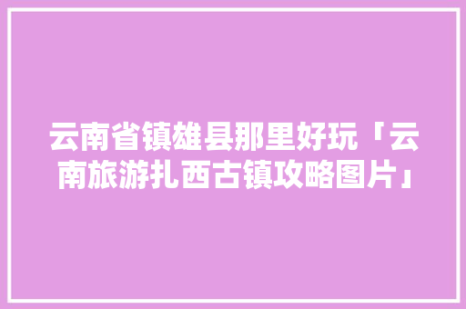 云南省镇雄县那里好玩「云南旅游扎西古镇攻略图片」 云南省镇雄县那里好玩「云南旅游扎西古镇攻略图片」 旅游攻略