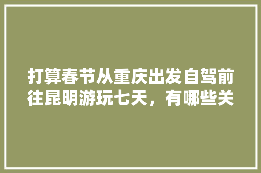 打算春节从重庆出发自驾前往昆明游玩七天，有哪些关于吃、住、行的建议「云南旅游攻略路程表图片」 打算春节从重庆出发自驾前往昆明游玩七天，有哪些关于吃、住、行的建议「云南旅游攻略路程表图片」 教育法律