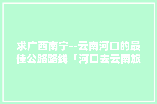 求广西南宁--云南河口的最佳公路路线「河口去云南旅游攻略路线图」 求广西南宁--云南河口的最佳公路路线「河口去云南旅游攻略路线图」 手机电脑