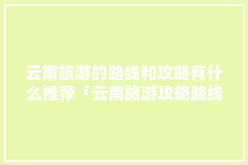 云南旅游的路线和攻略有什么推荐「云南旅游攻略路线图详细版」 云南旅游的路线和攻略有什么推荐「云南旅游攻略路线图详细版」 美食菜谱