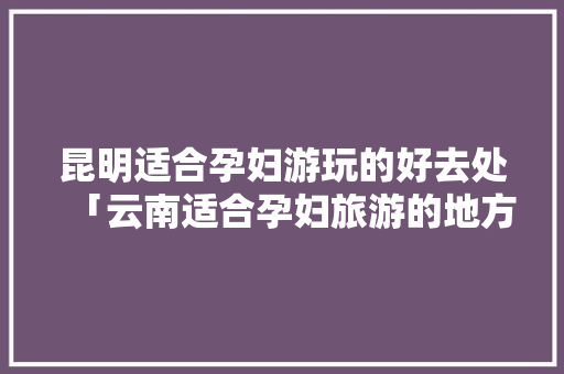 昆明适合孕妇游玩的好去处「云南适合孕妇旅游的地方」 昆明适合孕妇游玩的好去处「云南适合孕妇旅游的地方」 旅游攻略