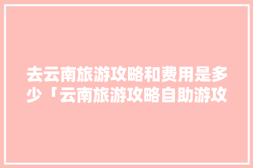 去云南旅游攻略和费用是多少「云南旅游攻略自助游攻略」 去云南旅游攻略和费用是多少「云南旅游攻略自助游攻略」 旅游攻略