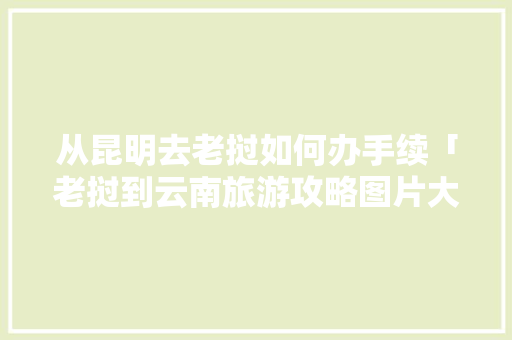 从昆明去老挝如何办手续「老挝到云南旅游攻略图片大全」 从昆明去老挝如何办手续「老挝到云南旅游攻略图片大全」 时尚穿搭