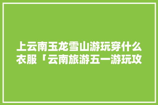 上云南玉龙雪山游玩穿什么衣服「云南旅游五一游玩攻略大全」 上云南玉龙雪山游玩穿什么衣服「云南旅游五一游玩攻略大全」 汽车常识