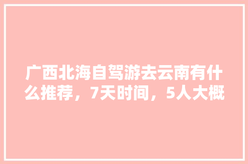 广西北海自驾游去云南有什么推荐，7天时间，5人大概要花费多少「北海到云南旅游最佳路线」 广西北海自驾游去云南有什么推荐，7天时间，5人大概要花费多少「北海到云南旅游最佳路线」 健康母婴