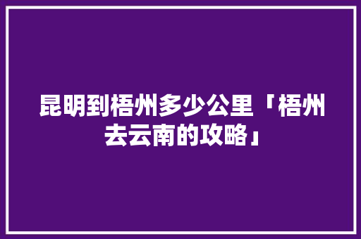昆明到梧州多少公里「梧州去云南的攻略」 昆明到梧州多少公里「梧州去云南的攻略」 美食菜谱