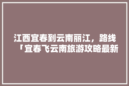 江西宜春到云南丽江，路线「宜春飞云南旅游攻略最新消息」 江西宜春到云南丽江，路线「宜春飞云南旅游攻略最新消息」 健康母婴