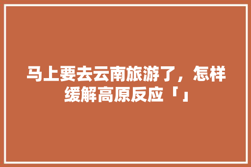 马上要去云南旅游了，怎样缓解高原反应「」 马上要去云南旅游了，怎样缓解高原反应「」 时尚穿搭