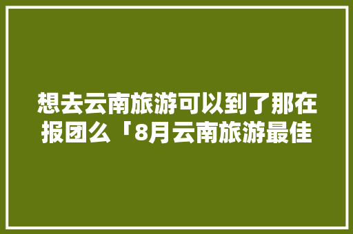想去云南旅游可以到了那在报团么「8月云南旅游最佳路线」 想去云南旅游可以到了那在报团么「8月云南旅游最佳路线」 时尚穿搭