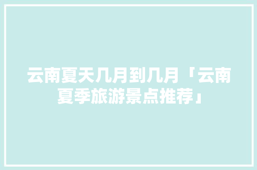 云南夏天几月到几月「云南夏季旅游景点推荐」 云南夏天几月到几月「云南夏季旅游景点推荐」 美食菜谱