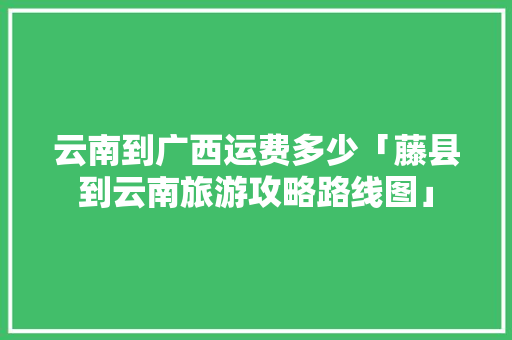 云南到广西运费多少「藤县到云南旅游攻略路线图」 云南到广西运费多少「藤县到云南旅游攻略路线图」 汽车常识