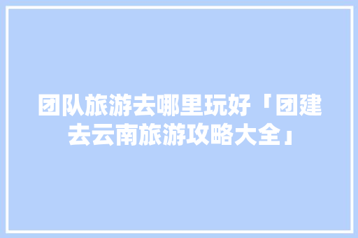 团队旅游去哪里玩好「团建去云南旅游攻略大全」 团队旅游去哪里玩好「团建去云南旅游攻略大全」 汽车常识
