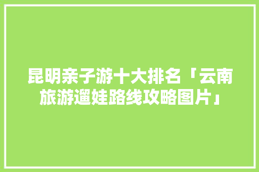 昆明亲子游十大排名「云南旅游遛娃路线攻略图片」 昆明亲子游十大排名「云南旅游遛娃路线攻略图片」 汽车常识