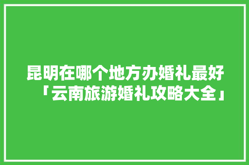 昆明在哪个地方办婚礼最好「云南旅游婚礼攻略大全」 昆明在哪个地方办婚礼最好「云南旅游婚礼攻略大全」 手机电脑