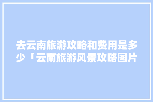去云南旅游攻略和费用是多少「云南旅游风景攻略图片大全」 去云南旅游攻略和费用是多少「云南旅游风景攻略图片大全」 旅游攻略