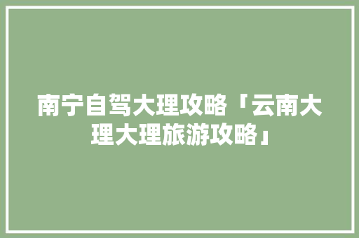 南宁自驾大理攻略「云南大理大理旅游攻略」 南宁自驾大理攻略「云南大理大理旅游攻略」 汽车常识