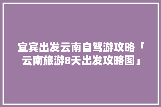 宜宾出发云南自驾游攻略「云南旅游8天出发攻略图」 宜宾出发云南自驾游攻略「云南旅游8天出发攻略图」 手机电脑