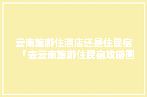 云南旅游住酒店还是住民宿「去云南旅游住民宿攻略图片」 云南旅游住酒店还是住民宿「去云南旅游住民宿攻略图片」 汽车常识