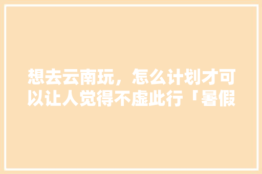 想去云南玩，怎么计划才可以让人觉得不虚此行「暑假云南旅游线路攻略大全」 想去云南玩，怎么计划才可以让人觉得不虚此行「暑假云南旅游线路攻略大全」 汽车常识
