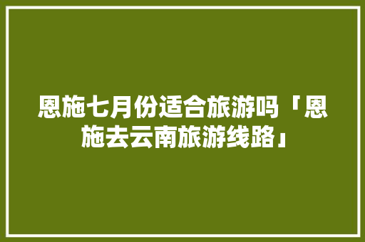 恩施七月份适合旅游吗「恩施去云南旅游线路」 恩施七月份适合旅游吗「恩施去云南旅游线路」 教育法律