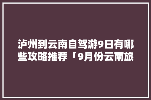 泸州到云南自驾游9日有哪些攻略推荐「9月份云南旅游路线」 泸州到云南自驾游9日有哪些攻略推荐「9月份云南旅游路线」 旅游攻略