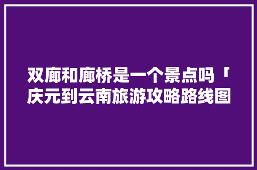 双廊和廊桥是一个景点吗「庆元到云南旅游攻略路线图」 双廊和廊桥是一个景点吗「庆元到云南旅游攻略路线图」 汽车常识