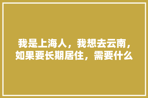 我是上海人，我想去云南，如果要长期居住，需要什么条件「上海去云南旅游攻略路线」 我是上海人，我想去云南，如果要长期居住，需要什么条件「上海去云南旅游攻略路线」 美食菜谱